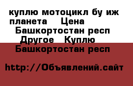 куплю мотоцикл бу иж планета  › Цена ­ 8 000 - Башкортостан респ. Другое » Куплю   . Башкортостан респ.